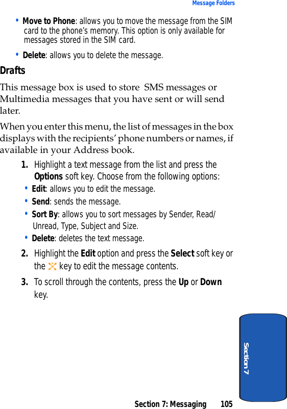 Section 7: Messaging 105Message FoldersSection 7• Move to Phone: allows you to move the message from the SIM card to the phone’s memory. This option is only available for messages stored in the SIM card.• Delete: allows you to delete the message.DraftsThis message box is used to store  SMS messages or Multimedia messages that you have sent or will send later.When you enter this menu, the list of messages in the box displays with the recipients’ phone numbers or names, if available in your Address book.1. Highlight a text message from the list and press the Options soft key. Choose from the following options:• Edit: allows you to edit the message.• Send: sends the message.   • Sort By: allows you to sort messages by Sender, Read/Unread, Type, Subject and Size. • Delete: deletes the text message.2. Highlight the Edit option and press the Select soft key or the   key to edit the message contents.3. To scroll through the contents, press the Up or Down key. 