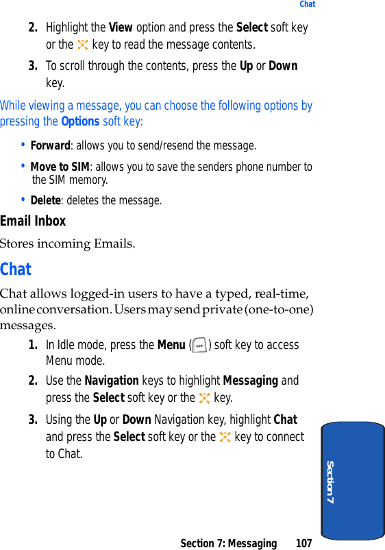 Section 7: Messaging 107ChatSection 72. Highlight the View option and press the Select soft key or the   key to read the message contents.3. To scroll through the contents, press the Up or Down key.While viewing a message, you can choose the following options by pressing the Options soft key:• Forward: allows you to send/resend the message. • Move to SIM: allows you to save the senders phone number to the SIM memory.• Delete: deletes the message.Email InboxStores incoming Emails.ChatChat allows logged-in users to have a typed, real-time, online conversation. Users may send private (one-to-one) messages.1. In Idle mode, press the Menu ( ) soft key to access Menu mode.2. Use the Navigation keys to highlight Messaging and press the Select soft key or the   key.3. Using the Up or Down Navigation key, highlight Chat and press the Select soft key or the   key to connect to Chat.