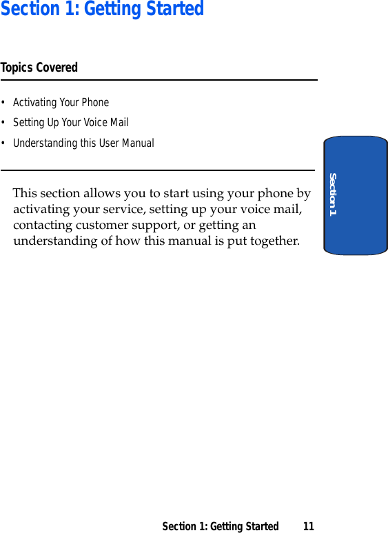 Section 1: Getting Started 11Section 1Section 1: Getting StartedTopics Covered• Activating Your Phone• Setting Up Your Voice Mail• Understanding this User ManualThis section allows you to start using your phone by activating your service, setting up your voice mail, contacting customer support, or getting an understanding of how this manual is put together.