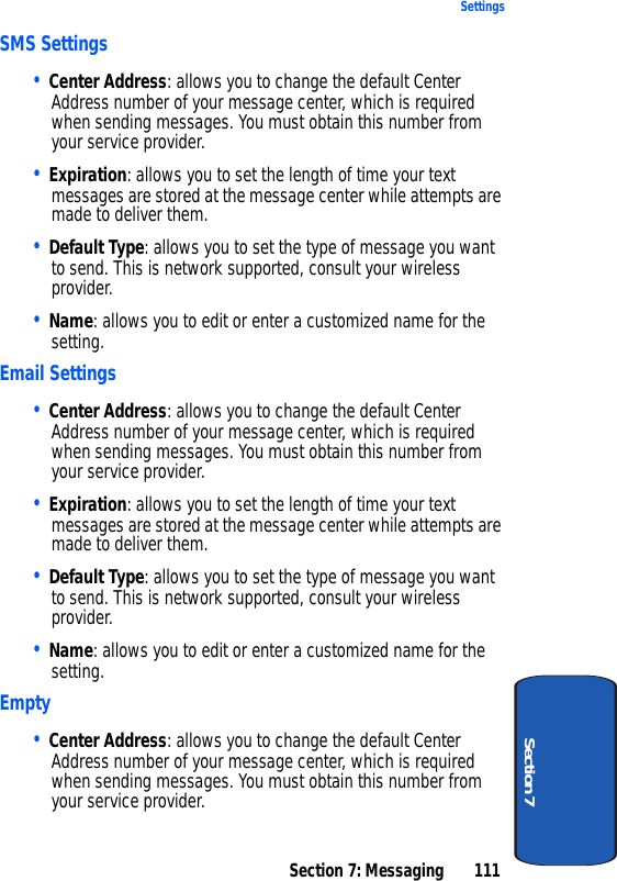 Section 7: Messaging 111SettingsSection 7SMS Settings• Center Address: allows you to change the default Center Address number of your message center, which is required when sending messages. You must obtain this number from your service provider.• Expiration: allows you to set the length of time your text messages are stored at the message center while attempts are made to deliver them.• Default Type: allows you to set the type of message you want to send. This is network supported, consult your wireless provider.• Name: allows you to edit or enter a customized name for the setting.Email Settings• Center Address: allows you to change the default Center Address number of your message center, which is required when sending messages. You must obtain this number from your service provider.• Expiration: allows you to set the length of time your text messages are stored at the message center while attempts are made to deliver them.• Default Type: allows you to set the type of message you want to send. This is network supported, consult your wireless provider.• Name: allows you to edit or enter a customized name for the setting.Empty• Center Address: allows you to change the default Center Address number of your message center, which is required when sending messages. You must obtain this number from your service provider.