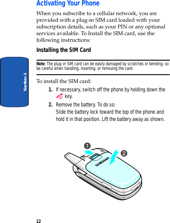 12Section 1Activating Your PhoneWhen you subscribe to a cellular network, you are provided with a plug-in SIM card loaded with your subscription details, such as your PIN or any optional services available. To Install the SIM card, use the following instructions:Installing the SIM CardNote: The plug-in SIM card can be easily damaged by scratches or bending, so be careful when handling, inserting, or removing the card. To install the SIM card:1. If necessary, switch off the phone by holding down the  key.2. Remove the battery. To do so:Slide the battery lock toward the top of the phone and hold it in that position. Lift the battery away as shown.