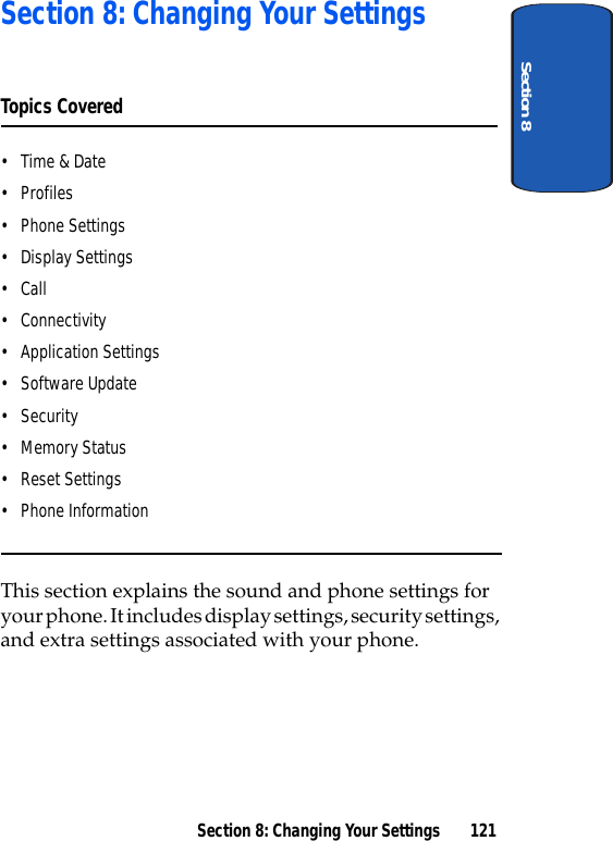 Section 8Section 8: Changing Your Settings 121Section 8: Changing Your SettingsTopics Covered•Time &amp; Date•Profiles• Phone Settings• Display Settings•Call• Connectivity• Application Settings• Software Update•Security• Memory Status• Reset Settings• Phone InformationThis section explains the sound and phone settings for your phone. It includes display settings, security settings, and extra settings associated with your phone.