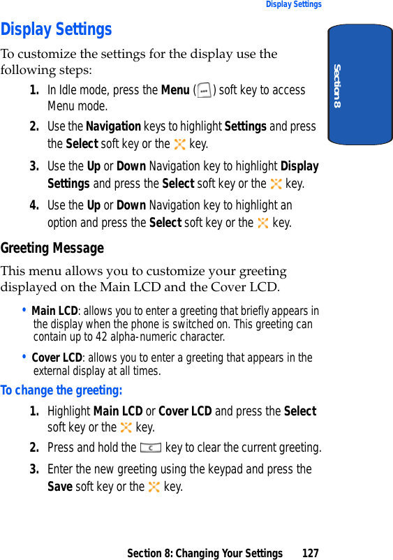 Section 8: Changing Your Settings 127Display SettingsSection 8Display SettingsTo customize the settings for the display use the following steps:1. In Idle mode, press the Menu ( ) soft key to access Menu mode.2. Use the Navigation keys to highlight Settings and press the Select soft key or the   key. 3. Use the Up or Down Navigation key to highlight Display Settings and press the Select soft key or the   key.4. Use the Up or Down Navigation key to highlight an option and press the Select soft key or the   key.Greeting MessageThis menu allows you to customize your greeting displayed on the Main LCD and the Cover LCD. • Main LCD: allows you to enter a greeting that briefly appears in the display when the phone is switched on. This greeting can contain up to 42 alpha-numeric character.• Cover LCD: allows you to enter a greeting that appears in the external display at all times.To change the greeting:1. Highlight Main LCD or Cover LCD and press the Select soft key or the   key.2. Press and hold the   key to clear the current greeting.3. Enter the new greeting using the keypad and press the Save soft key or the   key.