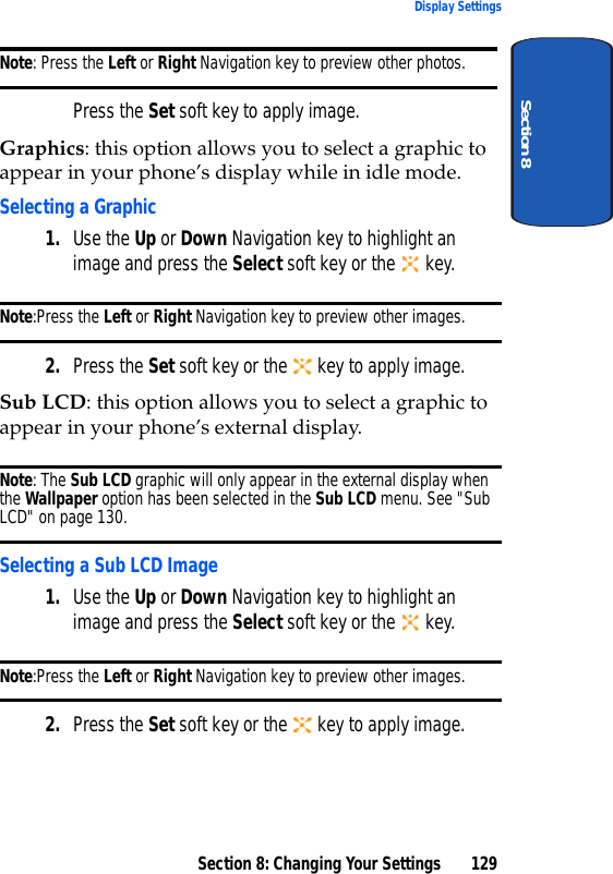 Section 8: Changing Your Settings 129Display SettingsSection 8Note: Press the Left or Right Navigation key to preview other photos.Press the Set soft key to apply image.Graphics: this option allows you to select a graphic to appear in your phone’s display while in idle mode.Selecting a Graphic1. Use the Up or Down Navigation key to highlight an image and press the Select soft key or the   key.Note:Press the Left or Right Navigation key to preview other images.2. Press the Set soft key or the   key to apply image.Sub LCD: this option allows you to select a graphic to appear in your phone’s external display. Note: The Sub LCD graphic will only appear in the external display when the Wallpaper option has been selected in the Sub LCD menu. See &quot;Sub LCD&quot; on page 130.Selecting a Sub LCD Image1. Use the Up or Down Navigation key to highlight an image and press the Select soft key or the   key.Note:Press the Left or Right Navigation key to preview other images.2. Press the Set soft key or the   key to apply image.