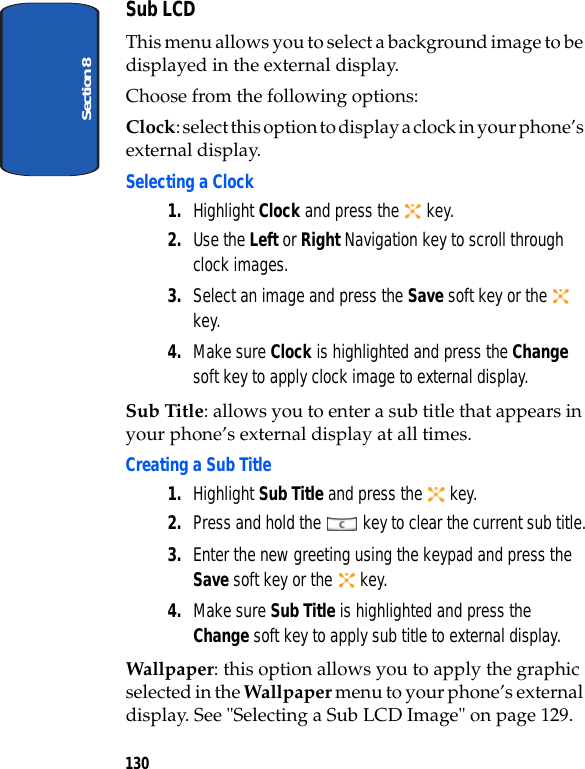 Section 8130Sub LCDThis menu allows you to select a background image to be displayed in the external display.Choose from the following options:Clock: select this option to display a clock in your phone’s external display. Selecting a Clock1. Highlight Clock and press the   key.2. Use the Left or Right Navigation key to scroll through clock images. 3. Select an image and press the Save soft key or the   key.4. Make sure Clock is highlighted and press the Change soft key to apply clock image to external display.Sub Title: allows you to enter a sub title that appears in your phone’s external display at all times.Creating a Sub Title1. Highlight Sub Title and press the   key.2. Press and hold the   key to clear the current sub title.3. Enter the new greeting using the keypad and press the Save soft key or the   key.4. Make sure Sub Title is highlighted and press the Change soft key to apply sub title to external display.Wallpaper: this option allows you to apply the graphic selected in the Wallpaper menu to your phone’s external display. See &quot;Selecting a Sub LCD Image&quot; on page 129.