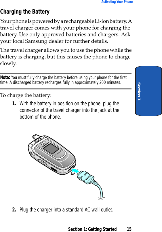 Section 1: Getting Started 15Activating Your PhoneSection 1Charging the BatteryYour phone is powered by a rechargeable Li-ion battery. A travel charger comes with your phone for charging the battery. Use only approved batteries and chargers. Ask your local Samsung dealer for further details. The travel charger allows you to use the phone while the battery is charging, but this causes the phone to charge slowly.Note: You must fully charge the battery before using your phone for the first time. A discharged battery recharges fully in approximately 200 minutes.To charge the battery:1. With the battery in position on the phone, plug the connector of the travel charger into the jack at the bottom of the phone.2. Plug the charger into a standard AC wall outlet.