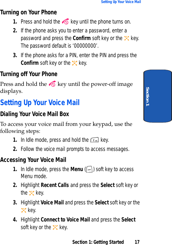 Section 1: Getting Started 17Setting Up Your Voice MailSection 1Turning on Your Phone1. Press and hold the   key until the phone turns on.2. If the phone asks you to enter a password, enter a password and press the Confirm soft key or the   key. The password default is ‘00000000’. 3. If the phone asks for a PIN, enter the PIN and press the Confirm soft key or the   key. Turning off Your PhonePress and hold the   key until the power-off image displays.Setting Up Your Voice MailDialing Your Voice Mail BoxTo access your voice mail from your keypad, use the following steps:1. In Idle mode, press and hold the   key.2. Follow the voice mail prompts to access messages.Accessing Your Voice Mail1. In Idle mode, press the Menu ( ) soft key to access Menu mode.2. Highlight Recent Calls and press the Select soft key or the  key.3. Highlight Voice Mail and press the Select soft key or the  key.4. Highlight Connect to Voice Mail and press the Select soft key or the   key. 