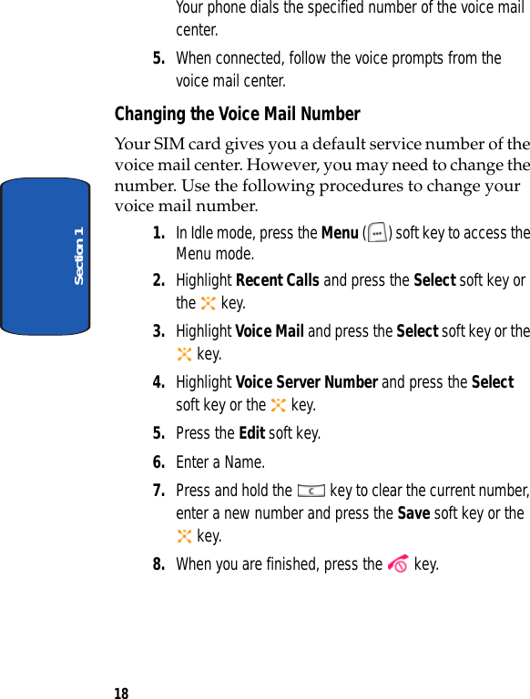 18Section 1Your phone dials the specified number of the voice mail center.5. When connected, follow the voice prompts from the voice mail center.Changing the Voice Mail NumberYour SIM card gives you a default service number of the voice mail center. However, you may need to change the number. Use the following procedures to change your voice mail number.1. In Idle mode, press the Menu ( ) soft key to access the Menu mode.2. Highlight Recent Calls and press the Select soft key or the  key.3. Highlight Voice Mail and press the Select soft key or the  key.4. Highlight Voice Server Number and press the Select soft key or the   key. 5. Press the Edit soft key.6. Enter a Name.7. Press and hold the   key to clear the current number, enter a new number and press the Save soft key or the  key.8. When you are finished, press the   key.