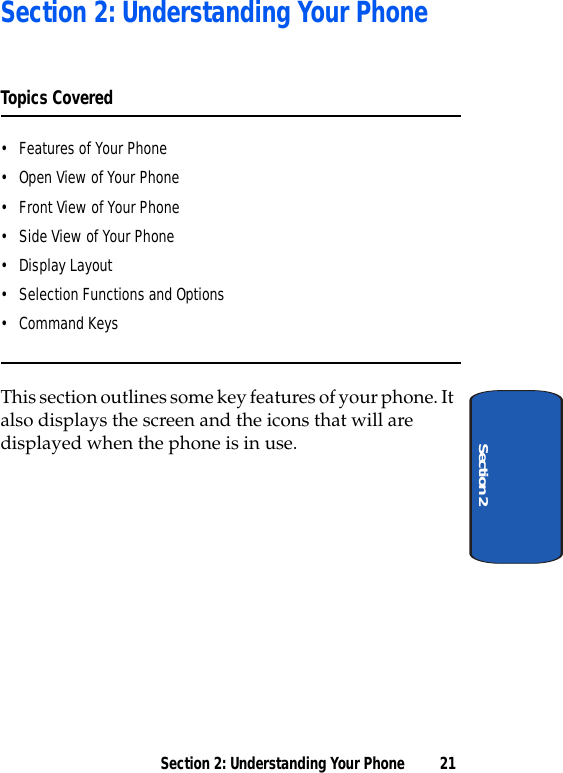 Section 2: Understanding Your Phone 21Section 2Section 2: Understanding Your PhoneTopics Covered• Features of Your Phone• Open View of Your Phone• Front View of Your Phone• Side View of Your Phone• Display Layout• Selection Functions and Options• Command KeysThis section outlines some key features of your phone. It also displays the screen and the icons that will are displayed when the phone is in use.