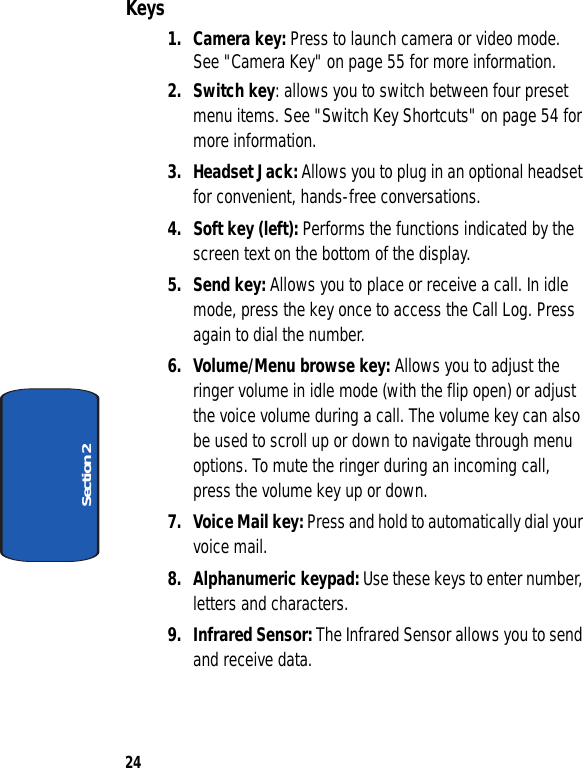 24Section 2Keys1. Camera key: Press to launch camera or video mode.  See &quot;Camera Key&quot; on page 55 for more information.2. Switch key: allows you to switch between four preset menu items. See &quot;Switch Key Shortcuts&quot; on page 54 for more information.3. Headset Jack: Allows you to plug in an optional headset for convenient, hands-free conversations.4. Soft key (left): Performs the functions indicated by the screen text on the bottom of the display.5. Send key: Allows you to place or receive a call. In idle mode, press the key once to access the Call Log. Press again to dial the number.6. Volume/Menu browse key: Allows you to adjust the ringer volume in idle mode (with the flip open) or adjust the voice volume during a call. The volume key can also be used to scroll up or down to navigate through menu options. To mute the ringer during an incoming call, press the volume key up or down.7. Voice Mail key: Press and hold to automatically dial your voice mail.8. Alphanumeric keypad: Use these keys to enter number, letters and characters. 9. Infrared Sensor: The Infrared Sensor allows you to send and receive data.