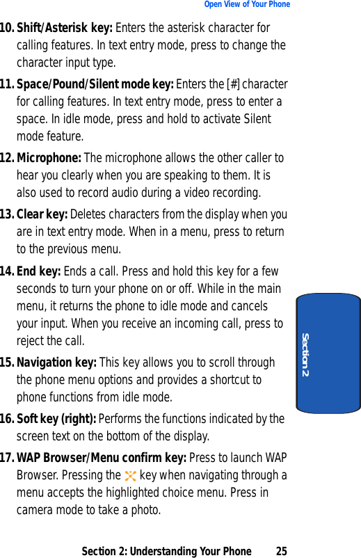 Section 2: Understanding Your Phone 25Open View of Your PhoneSection 210.Shift/Asterisk key: Enters the asterisk character for calling features. In text entry mode, press to change the character input type.11. Space/Pound/Silent mode key: Enters the [#] character for calling features. In text entry mode, press to enter a space. In idle mode, press and hold to activate Silent mode feature.12.Microphone: The microphone allows the other caller to hear you clearly when you are speaking to them. It is also used to record audio during a video recording.13.Clear key: Deletes characters from the display when you are in text entry mode. When in a menu, press to return to the previous menu.14.End key: Ends a call. Press and hold this key for a few seconds to turn your phone on or off. While in the main menu, it returns the phone to idle mode and cancels your input. When you receive an incoming call, press to reject the call.15.Navigation key: This key allows you to scroll through the phone menu options and provides a shortcut to phone functions from idle mode.16. Soft key (right): Performs the functions indicated by the screen text on the bottom of the display.17.WAP Browser/Menu confirm key: Press to launch WAP Browser. Pressing the  key when navigating through a menu accepts the highlighted choice menu. Press in camera mode to take a photo. 