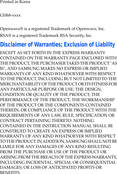  Printed in KoreaGH68-xxxxOpenwave® is a registered Trademark of Openwave, Inc.RSA® is a registered Trademark RSA Security, Inc.Disclaimer of Warranties; Exclusion of LiabilityEXCEPT AS SET FORTH IN THE EXPRESS WARRANTY CONTAINED ON THE WARRANTY PAGE ENCLOSED WITH THE PRODUCT, THE PURCHASER TAKES THE PRODUCT &quot;AS IS&quot;, AND SAMSUNG MAKES NO EXPRESS OR IMPLIED WARRANTY OF ANY KIND WHATSOEVER WITH RESPECT TO THE PRODUCT, INCLUDING BUT NOT LIMITED TO THE MERCHANTABILITY OF THE PRODUCT OR ITS FITNESS FOR ANY PARTICULAR PURPOSE OR USE; THE DESIGN, CONDITION OR QUALITY OF THE PRODUCT; THE PERFORMANCE OF THE PRODUCT; THE WORKMANSHIP OF THE PRODUCT OR THE COMPONENTS CONTAINED THEREIN; OR COMPLIANCE OF THE PRODUCT WITH THE REQUIREMENTS OF ANY LAW, RULE, SPECIFICATION OR CONTRACT PERTAINING THERETO. NOTHING CONTAINED IN THE INSTRUCTION MANUAL SHALL BE CONSTRUED TO CREATE AN EXPRESS OR IMPLIED WARRANTY OF ANY KIND WHATSOEVER WITH RESPECT TO THE PRODUCT. IN ADDITION, SAMSUNG SHALL NOT BE LIABLE FOR ANY DAMAGES OF ANY KIND RESULTING FROM THE PURCHASE OR USE OF THE PRODUCT OR ARISING FROM THE BREACH OF THE EXPRESS WARRANTY, INCLUDING INCIDENTAL, SPECIAL OR CONSEQUENTIAL DAMAGES, OR LOSS OF ANTICIPATED PROFITS OR BENEFITS.
