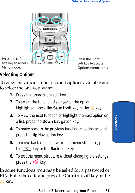 Section 2: Understanding Your Phone 31Selecting Functions and OptionsSection 2Selecting OptionsTo view the various functions and options available and to select the one you want:1. Press the appropriate soft key.2. To select the function displayed or the option highlighted, press the Select soft key or the   key.3. To view the next function or highlight the next option on a list, press the Down Navigation key.4. To move back to the previous function or option on a list, press the Up Navigation key.5. To move back up one level in the menu structure, press the   key or the Back soft key.6. To exit the menu structure without changing the settings, press the   key.In some functions, you may be asked for a password or PIN. Enter the code and press the Confirm soft key or the  key.