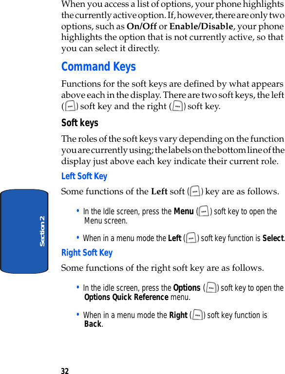 32Section 2When you access a list of options, your phone highlights the currently active option. If, however, there are only two options, such as On/Off or Enable/Disable, your phone highlights the option that is not currently active, so that you can select it directly.Command KeysFunctions for the soft keys are defined by what appears above each in the display. There are two soft keys, the left () soft key and the right ( ) soft key.Soft keysThe roles of the soft keys vary depending on the function you are currently using; the labels on the bottom line of the display just above each key indicate their current role.Left Soft Key Some functions of the Left soft () key are as follows.• In the Idle screen, press the Menu ( ) soft key to open the Menu screen.• When in a menu mode the Left () soft key function is Select.Right Soft KeySome functions of the right soft key are as follows.• In the idle screen, press the Options () soft key to open the Options Quick Reference menu.• When in a menu mode the Right () soft key function is Back.