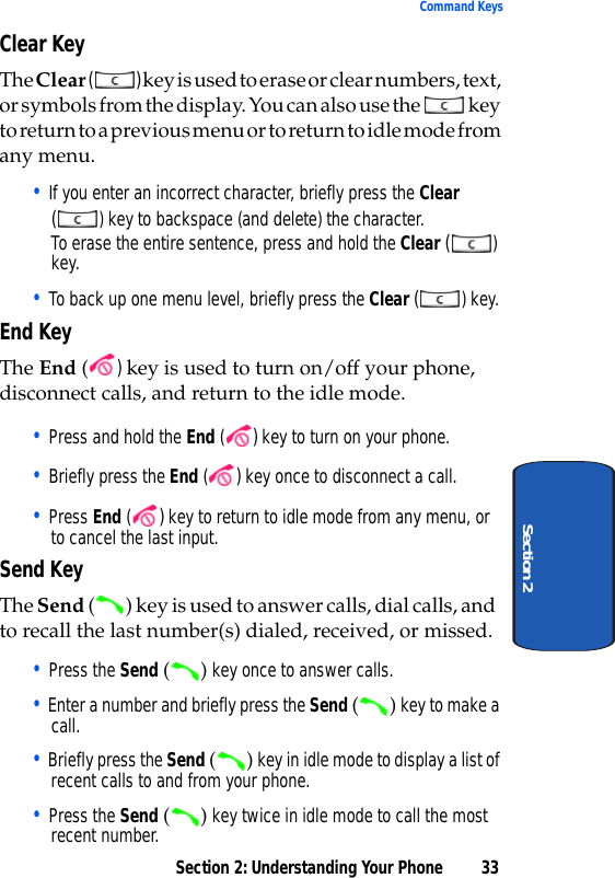 Section 2: Understanding Your Phone 33Command KeysSection 2Clear KeyThe Clear () key is used to erase or clear numbers, text, or symbols from the display. You can also use the   key to return to a previous menu or to return to idle mode from any menu.• If you enter an incorrect character, briefly press the Clear () key to backspace (and delete) the character.To erase the entire sentence, press and hold the Clear () key.• To back up one menu level, briefly press the Clear () key.End KeyThe End ( ) key is used to turn on/off your phone, disconnect calls, and return to the idle mode. • Press and hold the End ( ) key to turn on your phone.• Briefly press the End ( ) key once to disconnect a call.• Press End ( ) key to return to idle mode from any menu, or to cancel the last input.Send KeyThe Send ( ) key is used to answer calls, dial calls, and to recall the last number(s) dialed, received, or missed.• Press the Send () key once to answer calls.• Enter a number and briefly press the Send () key to make a call.• Briefly press the Send () key in idle mode to display a list of recent calls to and from your phone.• Press the Send () key twice in idle mode to call the most recent number.