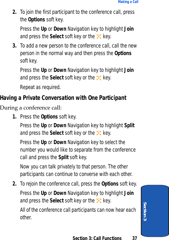 Section 3: Call Functions 37Making a CallSection 32. To join the first participant to the conference call, press the Options soft key.Press the Up or Down Navigation key to highlight Join and press the Select soft key or the   key.3. To add a new person to the conference call, call the new person in the normal way and then press the Options soft key.Press the Up or Down Navigation key to highlight Join and press the Select soft key or the   key. Repeat as required.Having a Private Conversation with One ParticipantDuring a conference call:1. Press the Options soft key. Press the Up or Down Navigation key to highlight Split and press the Select soft key or the   key.Press the Up or Down Navigation key to select the number you would like to separate from the conference call and press the Split soft key.Now you can talk privately to that person. The other participants can continue to converse with each other.2. To rejoin the conference call, press the Options soft key.Press the Up or Down Navigation key to highlight Join and press the Select soft key or the   key.All of the conference call participants can now hear each other.