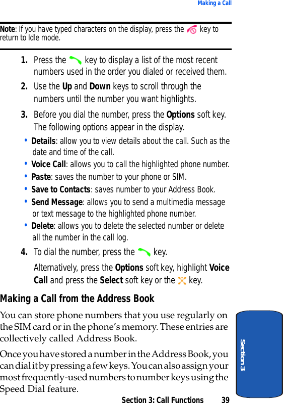 Section 3: Call Functions 39Making a CallSection 3Note: If you have typed characters on the display, press the   key to return to Idle mode. 1. Press the   key to display a list of the most recent numbers used in the order you dialed or received them.2. Use the Up and Down keys to scroll through the numbers until the number you want highlights.3. Before you dial the number, press the Options soft key. The following options appear in the display.• Details: allow you to view details about the call. Such as the date and time of the call.• Voice Call: allows you to call the highlighted phone number.• Paste: saves the number to your phone or SIM.• Save to Contacts: saves number to your Address Book.• Send Message: allows you to send a multimedia message or text message to the highlighted phone number.• Delete: allows you to delete the selected number or delete all the number in the call log.4. To dial the number, press the   key.Alternatively, press the Options soft key, highlight Voice Call and press the Select soft key or the   key.Making a Call from the Address BookYou can store phone numbers that you use regularly on the SIM card or in the phone’s memory. These entries are collectively called Address Book. Once you have stored a number in the Address Book, you can dial it by pressing a few keys. You can also assign your most frequently-used numbers to number keys using the Speed Dial feature. 