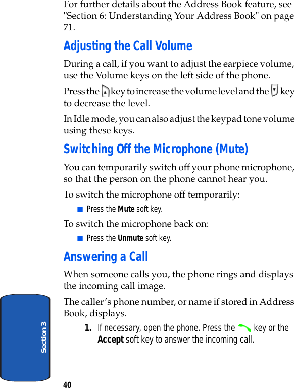 40Section 3For further details about the Address Book feature, see &quot;Section 6: Understanding Your Address Book&quot; on page 71.Adjusting the Call VolumeDuring a call, if you want to adjust the earpiece volume, use the Volume keys on the left side of the phone.Press the   key to increase the volume level and the   key to decrease the level.In Idle mode, you can also adjust the keypad tone volume using these keys.Switching Off the Microphone (Mute)You can temporarily switch off your phone microphone, so that the person on the phone cannot hear you.To switch the microphone off temporarily:ⅥPress the Mute soft key.To switch the microphone back on:ⅥPress the Unmute soft key. Answering a CallWhen someone calls you, the phone rings and displays the incoming call image.The caller’s phone number, or name if stored in Address Book, displays.1. If necessary, open the phone. Press the   key or the Accept soft key to answer the incoming call.