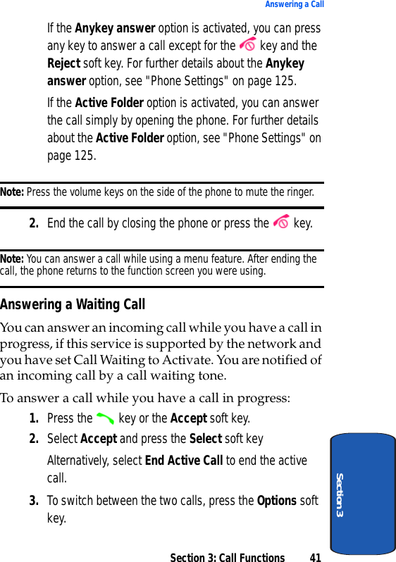 Section 3: Call Functions 41Answering a CallSection 3If the Anykey answer option is activated, you can press any key to answer a call except for the   key and the Reject soft key. For further details about the Anykey answer option, see &quot;Phone Settings&quot; on page 125.If the Active Folder option is activated, you can answer the call simply by opening the phone. For further details about the Active Folder option, see &quot;Phone Settings&quot; on page 125.Note: Press the volume keys on the side of the phone to mute the ringer.2. End the call by closing the phone or press the   key.Note: You can answer a call while using a menu feature. After ending the call, the phone returns to the function screen you were using.Answering a Waiting CallYou can answer an incoming call while you have a call in progress, if this service is supported by the network and you have set Call Waiting to Activate. You are notified of an incoming call by a call waiting tone.To answer a call while you have a call in progress:1. Press the   key or the Accept soft key. 2. Select Accept and press the Select soft keyAlternatively, select End Active Call to end the active call.3. To switch between the two calls, press the Options soft key.