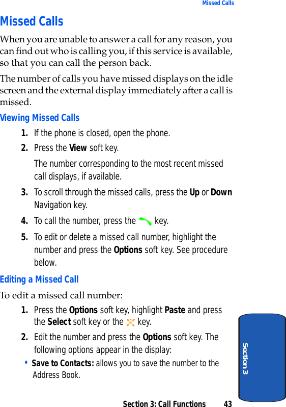 Section 3: Call Functions 43Missed CallsSection 3Missed CallsWhen you are unable to answer a call for any reason, you can find out who is calling you, if this service is available, so that you can call the person back. The number of calls you have missed displays on the idle screen and the external display immediately after a call is missed.Viewing Missed Calls1. If the phone is closed, open the phone.2. Press the View soft key.The number corresponding to the most recent missed call displays, if available.3. To scroll through the missed calls, press the Up or Down Navigation key.4. To call the number, press the   key.5. To edit or delete a missed call number, highlight the number and press the Options soft key. See procedure below.Editing a Missed CallTo edit a missed call number:1. Press the Options soft key, highlight Paste and press the Select soft key or the   key. 2. Edit the number and press the Options soft key. The following options appear in the display:• Save to Contacts: allows you to save the number to the Address Book.