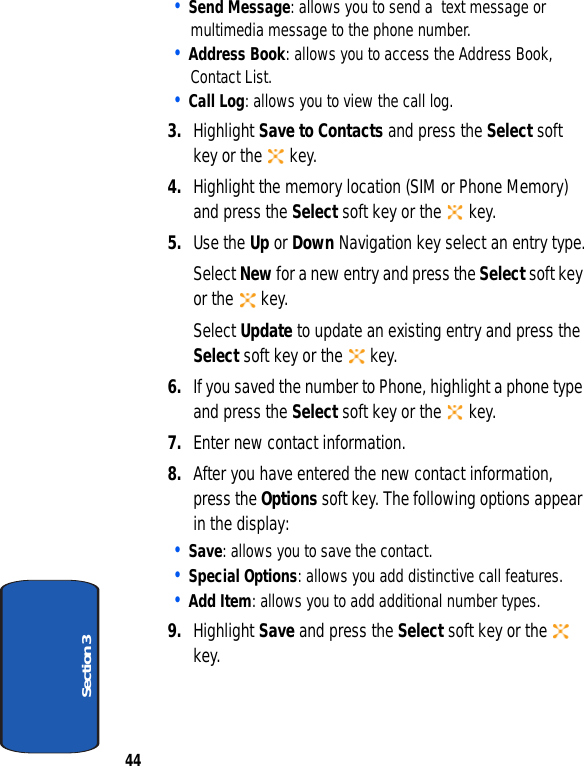 44Section 3• Send Message: allows you to send a  text message or multimedia message to the phone number.• Address Book: allows you to access the Address Book, Contact List.• Call Log: allows you to view the call log.3. Highlight Save to Contacts and press the Select soft key or the   key.4. Highlight the memory location (SIM or Phone Memory) and press the Select soft key or the   key.5. Use the Up or Down Navigation key select an entry type.Select New for a new entry and press the Select soft key or the   key.Select Update to update an existing entry and press the Select soft key or the   key.6. If you saved the number to Phone, highlight a phone type and press the Select soft key or the   key.7. Enter new contact information.8. After you have entered the new contact information, press the Options soft key. The following options appear in the display:• Save: allows you to save the contact.• Special Options: allows you add distinctive call features.    • Add Item: allows you to add additional number types.9. Highlight Save and press the Select soft key or the   key.