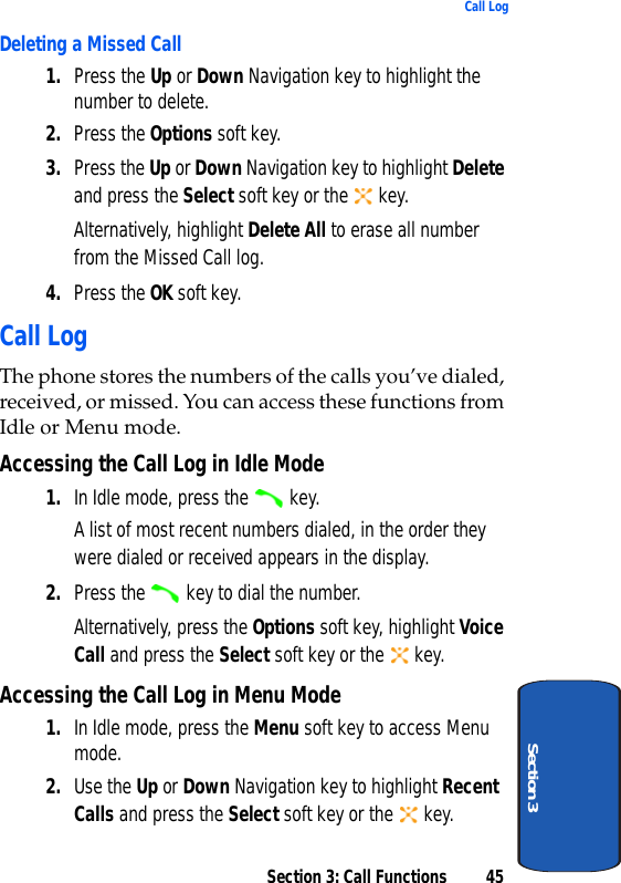 Section 3: Call Functions 45Call LogSection 3Deleting a Missed Call1. Press the Up or Down Navigation key to highlight the number to delete.2. Press the Options soft key.3. Press the Up or Down Navigation key to highlight Delete and press the Select soft key or the   key.Alternatively, highlight Delete All to erase all number from the Missed Call log.4. Press the OK soft key.Call LogThe phone stores the numbers of the calls you’ve dialed, received, or missed. You can access these functions from Idle or Menu mode.Accessing the Call Log in Idle Mode1. In Idle mode, press the   key. A list of most recent numbers dialed, in the order they were dialed or received appears in the display.2. Press the   key to dial the number.Alternatively, press the Options soft key, highlight Voice Call and press the Select soft key or the   key.Accessing the Call Log in Menu Mode1. In Idle mode, press the Menu soft key to access Menu mode.2. Use the Up or Down Navigation key to highlight Recent Calls and press the Select soft key or the   key.