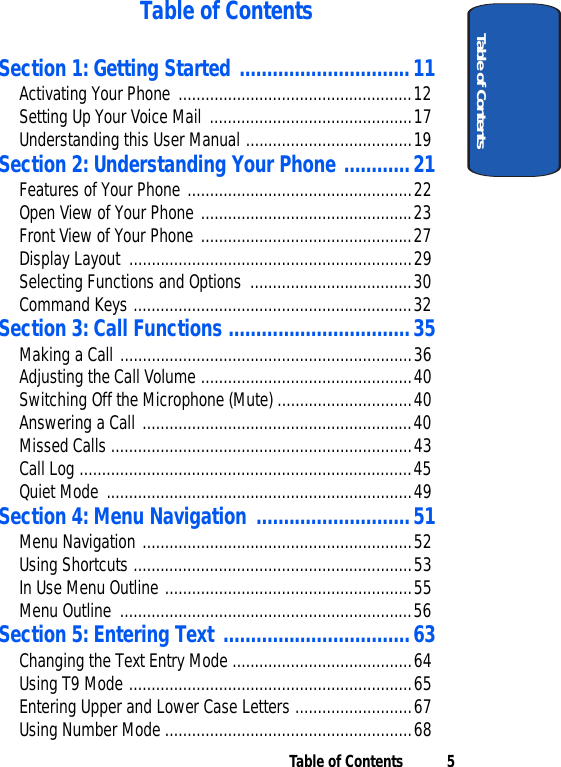 Table of Contents 5Table of ContentsTable of ContentsSection 1: Getting Started ...............................11Activating Your Phone ....................................................12Setting Up Your Voice Mail .............................................17Understanding this User Manual .....................................19Section 2: Understanding Your Phone ............21Features of Your Phone ..................................................22Open View of Your Phone ...............................................23Front View of Your Phone ...............................................27Display Layout  ...............................................................29Selecting Functions and Options  ....................................30Command Keys ..............................................................32Section 3: Call Functions .................................35Making a Call .................................................................36Adjusting the Call Volume ...............................................40Switching Off the Microphone (Mute) ..............................40Answering a Call ............................................................40Missed Calls ...................................................................43Call Log ..........................................................................45Quiet Mode ....................................................................49Section 4: Menu Navigation ............................51Menu Navigation ............................................................52Using Shortcuts ..............................................................53In Use Menu Outline .......................................................55Menu Outline  .................................................................56Section 5: Entering Text ..................................63Changing the Text Entry Mode ........................................64Using T9 Mode ...............................................................65Entering Upper and Lower Case Letters ..........................67Using Number Mode .......................................................68