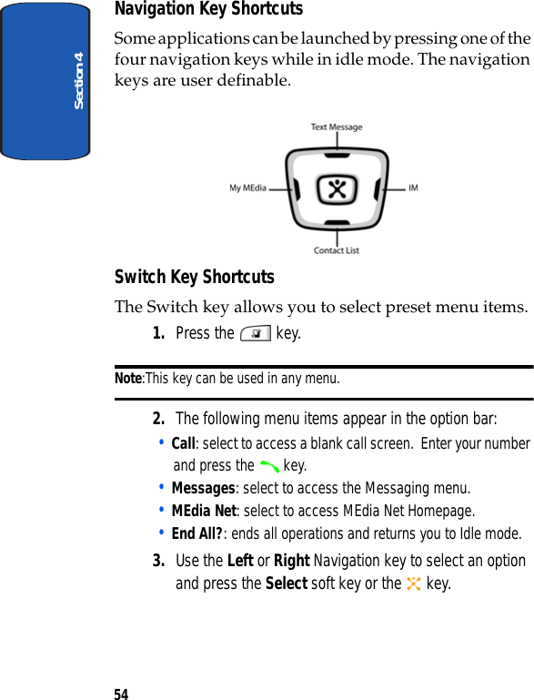 Section 454Navigation Key ShortcutsSome applications can be launched by pressing one of the four navigation keys while in idle mode. The navigation keys are user definable. Switch Key ShortcutsThe Switch key allows you to select preset menu items.1. Press the   key.  Note:This key can be used in any menu.2. The following menu items appear in the option bar:• Call: select to access a blank call screen.  Enter your number and press the   key.• Messages: select to access the Messaging menu.• MEdia Net: select to access MEdia Net Homepage.• End All?: ends all operations and returns you to Idle mode.3. Use the Left or Right Navigation key to select an option and press the Select soft key or the   key.