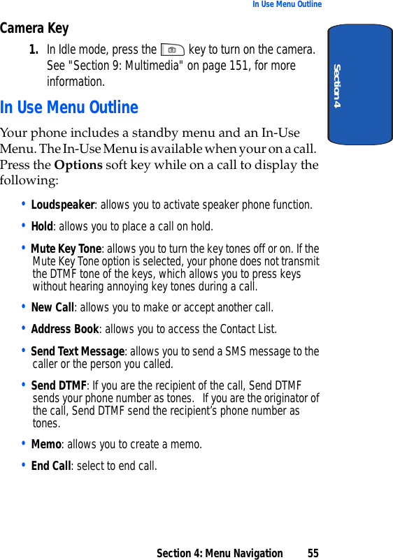 Section 4: Menu Navigation 55In Use Menu OutlineSection 4Camera Key1. In Idle mode, press the   key to turn on the camera. See &quot;Section 9: Multimedia&quot; on page 151, for more information.In Use Menu OutlineYour phone includes a standby menu and an In-Use Menu. The In-Use Menu is available when your on a call. Press the Options soft key while on a call to display the following:• Loudspeaker: allows you to activate speaker phone function.• Hold: allows you to place a call on hold.• Mute Key Tone: allows you to turn the key tones off or on. If the Mute Key Tone option is selected, your phone does not transmit the DTMF tone of the keys, which allows you to press keys without hearing annoying key tones during a call.• New Call: allows you to make or accept another call.• Address Book: allows you to access the Contact List.• Send Text Message: allows you to send a SMS message to the caller or the person you called.• Send DTMF: If you are the recipient of the call, Send DTMF sends your phone number as tones.   If you are the originator of the call, Send DTMF send the recipient’s phone number as tones.• Memo: allows you to create a memo.• End Call: select to end call.