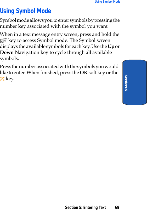 Section 5: Entering Text 69Using Symbol ModeSection 5Using Symbol ModeSymbol mode allows you to enter symbols by pressing the number key associated with the symbol you want When in a text message entry screen, press and hold the  key to access Symbol mode. The Symbol screen displays the available symbols for each key. Use the Up or Down Navigation key to cycle through all available symbols. Press the number associated with the symbols you would like to enter. When finished, press the OK soft key or the  key. 