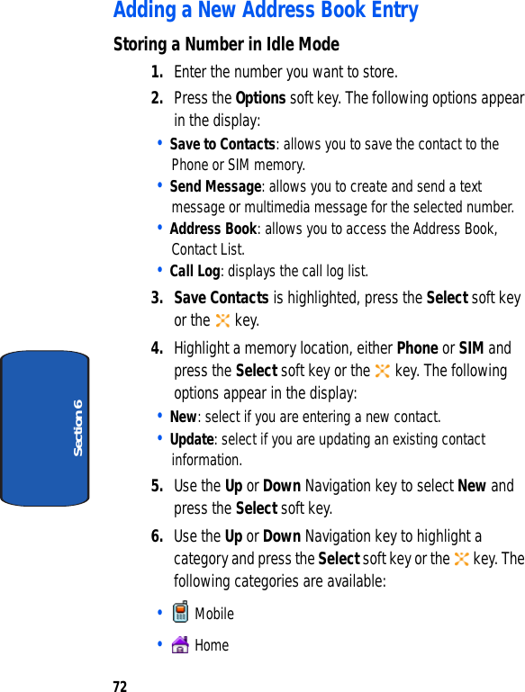 72Section 6Adding a New Address Book EntryStoring a Number in Idle Mode1. Enter the number you want to store.2. Press the Options soft key. The following options appear in the display:• Save to Contacts: allows you to save the contact to the Phone or SIM memory.• Send Message: allows you to create and send a text message or multimedia message for the selected number.• Address Book: allows you to access the Address Book, Contact List.• Call Log: displays the call log list.3. Save Contacts is highlighted, press the Select soft key or the   key.4. Highlight a memory location, either Phone or SIM and press the Select soft key or the   key. The following options appear in the display:• New: select if you are entering a new contact.• Update: select if you are updating an existing contact information.5. Use the Up or Down Navigation key to select New and press the Select soft key.6. Use the Up or Down Navigation key to highlight a category and press the Select soft key or the   key. The following categories are available:•   Mobile•   Home