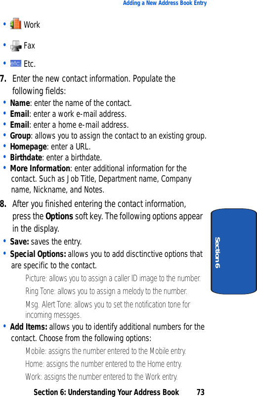Section 6: Understanding Your Address Book 73Adding a New Address Book EntrySection 6•   Work•   Fax•   Etc.7. Enter the new contact information. Populate the following fields:• Name: enter the name of the contact. • Email: enter a work e-mail address.• Email: enter a home e-mail address.• Group: allows you to assign the contact to an existing group.• Homepage: enter a URL.• Birthdate: enter a birthdate.• More Information: enter additional information for the contact. Such as Job Title, Department name, Company name, Nickname, and Notes.8. After you finished entering the contact information, press the Options soft key. The following options appear in the display.• Save: saves the entry.• Special Options: allows you to add disctinctive options that are specific to the contact.• Picture: allows you to assign a caller ID image to the number.• Ring Tone: allows you to assign a melody to the number.• Msg. Alert Tone: allows you to set the notification tone for incoming messges.• Add Items: allows you to identify additional numbers for the contact. Choose from the following options:• Mobile: assigns the number entered to the Mobile entry.• Home: assigns the number entered to the Home entry.• Work: assigns the number entered to the Work entry.