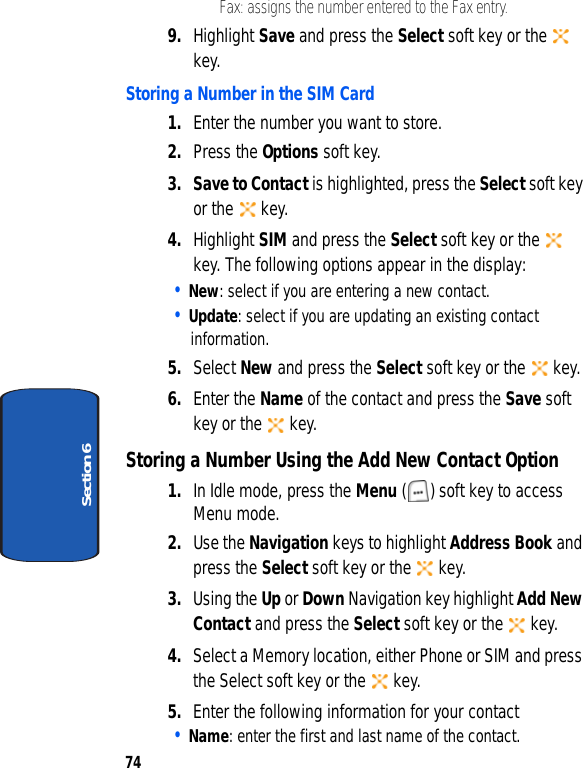 74Section 6• Fax: assigns the number entered to the Fax entry.9. Highlight Save and press the Select soft key or the   key.Storing a Number in the SIM Card1. Enter the number you want to store.2. Press the Options soft key.3. Save to Contact is highlighted, press the Select soft key or the   key.4. Highlight SIM and press the Select soft key or the   key. The following options appear in the display:• New: select if you are entering a new contact.• Update: select if you are updating an existing contact information.5. Select New and press the Select soft key or the   key.6. Enter the Name of the contact and press the Save soft key or the   key.Storing a Number Using the Add New Contact Option1. In Idle mode, press the Menu ( ) soft key to access Menu mode. 2. Use the Navigation keys to highlight Address Book and press the Select soft key or the   key. 3. Using the Up or Down Navigation key highlight Add New Contact and press the Select soft key or the   key. 4. Select a Memory location, either Phone or SIM and press the Select soft key or the   key.5. Enter the following information for your contact• Name: enter the first and last name of the contact. 