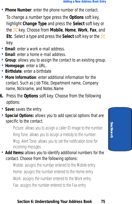 Section 6: Understanding Your Address Book 75Adding a New Address Book EntrySection 6• Phone Number: enter the phone number of the contact.To change a number type press the Options soft key, highlight Change Type and press the Select soft key or the   key. Choose from Mobile, Home, Work, Fax, and Etc. Select a type and press the Select soft key or the   key.• Email: enter a work e-mail address.• Email: enter a home e-mail address.• Group: allows you to assign the contact to an existing group.• Homepage: enter a URL.• Birthdate: enter a birthdate• More Information: enter additional information for the contact. Such as Job Title, Department name, Company name, Nickname, and Notes.Name6. Press the Options soft key. Choose from the following options:• Save: saves the entry.• Special Options: allows you to add special options that are specific to the contact.• Picture: allows you to assign a caller ID image to the number.• Ring Tone: allows you to assign a melody to the number.• Msg. Alert Tone: allows you to set the notification tone for incoming messges.• Add Items: allows you to identify additional numbers for the contact. Choose from the following options:• Mobile: assigns the number entered to the Mobile entry.• Home: assigns the number entered to the Home entry.• Work: assigns the number entered to the Work entry.• Fax: assigns the number entered to the Fax entry.