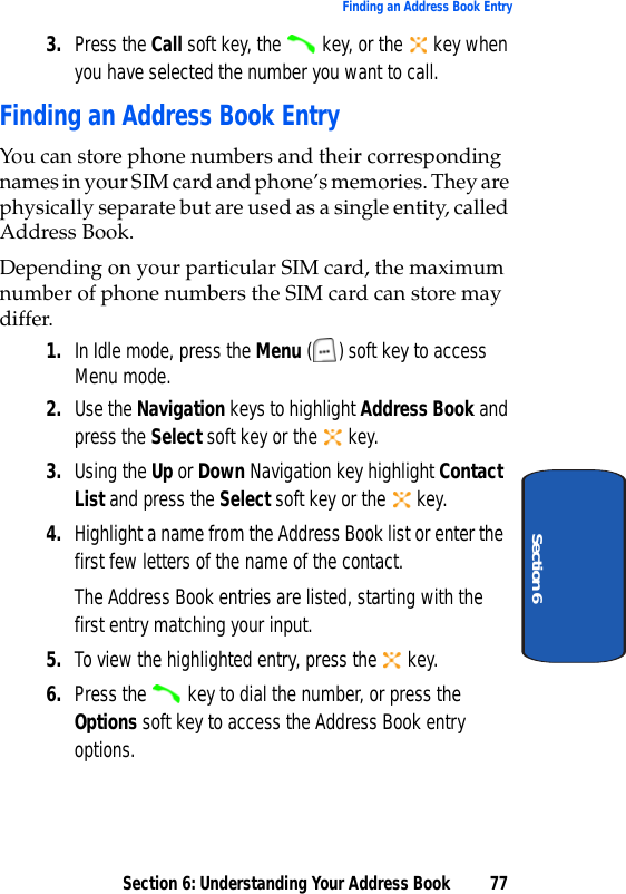 Section 6: Understanding Your Address Book 77Finding an Address Book EntrySection 63. Press the Call soft key, the   key, or the   key when you have selected the number you want to call.Finding an Address Book EntryYou can store phone numbers and their corresponding names in your SIM card and phone’s memories. They are physically separate but are used as a single entity, called Address Book.Depending on your particular SIM card, the maximum number of phone numbers the SIM card can store may differ.1. In Idle mode, press the Menu ( ) soft key to access Menu mode. 2. Use the Navigation keys to highlight Address Book and press the Select soft key or the   key. 3. Using the Up or Down Navigation key highlight Contact List and press the Select soft key or the   key. 4. Highlight a name from the Address Book list or enter the first few letters of the name of the contact.The Address Book entries are listed, starting with the first entry matching your input.5. To view the highlighted entry, press the   key.6. Press the   key to dial the number, or press the Options soft key to access the Address Book entry options.