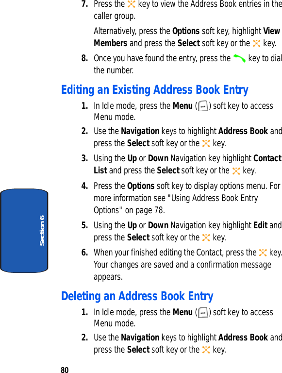 80Section 67. Press the   key to view the Address Book entries in the caller group.Alternatively, press the Options soft key, highlight View Members and press the Select soft key or the   key.8. Once you have found the entry, press the   key to dial the number.Editing an Existing Address Book Entry1. In Idle mode, press the Menu ( ) soft key to access Menu mode. 2. Use the Navigation keys to highlight Address Book and press the Select soft key or the   key. 3. Using the Up or Down Navigation key highlight Contact List and press the Select soft key or the   key. 4. Press the Options soft key to display options menu. For more information see &quot;Using Address Book Entry Options&quot; on page 78.5. Using the Up or Down Navigation key highlight Edit and press the Select soft key or the   key.6. When your finished editing the Contact, press the   key. Your changes are saved and a confirmation message appears.Deleting an Address Book Entry1. In Idle mode, press the Menu ( ) soft key to access Menu mode. 2. Use the Navigation keys to highlight Address Book and press the Select soft key or the   key. 