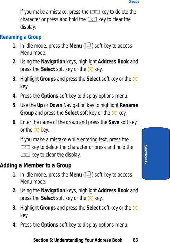 Section 6: Understanding Your Address Book 83GroupsSection 6If you make a mistake, press the   key to delete the character or press and hold the   key to clear the display.Renaming a Group1. In Idle mode, press the Menu ( ) soft key to access Menu mode. 2. Using the Navigation keys, highlight Address Book and press the Select soft key or the   key.3. Highlight Groups and press the Select soft key or the   key.4. Press the Options soft key to display options menu.5. Use the Up or Down Navigation key to highlight Rename Group and press the Select soft key or the   key.6. Enter the name of the group and press the Save soft key or the   key.If you make a mistake while entering text, press the  key to delete the character or press and hold the  key to clear the display.Adding a Member to a Group1. In Idle mode, press the Menu ( ) soft key to access Menu mode. 2. Using the Navigation keys, highlight Address Book and press the Select soft key or the   key.3. Highlight Groups and press the Select soft key or the   key. 4. Press the Options soft key to display options menu.