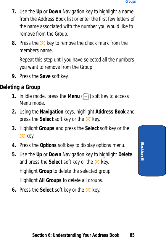 Section 6: Understanding Your Address Book 85GroupsSection 67. Use the Up or Down Navigation key to highlight a name from the Address Book list or enter the first few letters of the name associated with the number you would like to remove from the Group. 8. Press the   key to remove the check mark from the members name.Repeat this step until you have selected all the numbers you want to remove from the Group9. Press the Save soft key.Deleting a Group1. In Idle mode, press the Menu ( ) soft key to access Menu mode. 2. Using the Navigation keys, highlight Address Book and press the Select soft key or the   key.3. Highlight Groups and press the Select soft key or the  key. 4. Press the Options soft key to display options menu.5. Use the Up or Down Navigation key to highlight Delete and press the Select soft key or the   key.Highlight Group to delete the selected group.Highlight All Groups to delete all groups.6. Press the Select soft key or the   key.