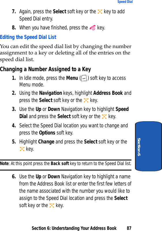 Section 6: Understanding Your Address Book 87Speed DialSection 67. Again, press the Select soft key or the   key to add Speed Dial entry.8. When you have finished, press the   key.Editing the Speed Dial ListYou can edit the speed dial list by changing the number assignment to a key or deleting all of the entries on the speed dial list.Changing a Number Assigned to a Key1. In Idle mode, press the Menu ( ) soft key to access Menu mode. 2. Using the Navigation keys, highlight Address Book and press the Select soft key or the   key.3. Use the Up or Down Navigation key to highlight Speed Dial and press the Select soft key or the   key.4. Select the Speed Dial location you want to change and press the Options soft key. 5. Highlight Change and press the Select soft key or the   key.Note: At this point press the Back soft key to return to the Speed Dial list.6. Use the Up or Down Navigation key to highlight a name from the Address Book list or enter the first few letters of the name associated with the number you would like to assign to the Speed Dial location and press the Select soft key or the   key.