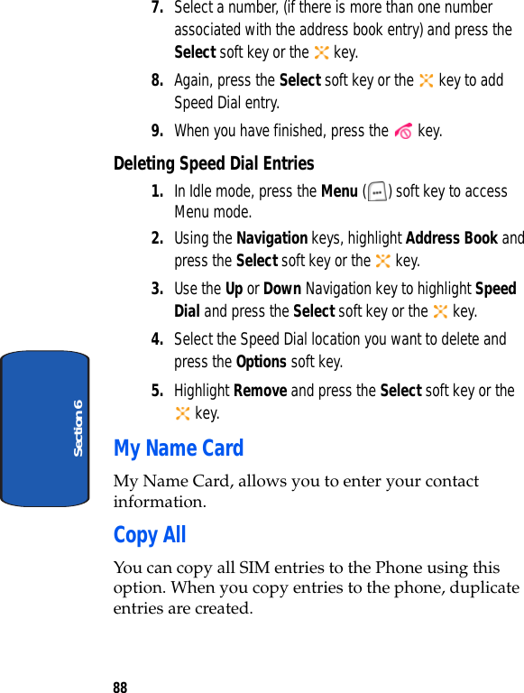 88Section 67. Select a number, (if there is more than one number associated with the address book entry) and press the Select soft key or the   key.8. Again, press the Select soft key or the   key to add Speed Dial entry.9. When you have finished, press the   key.Deleting Speed Dial Entries1. In Idle mode, press the Menu ( ) soft key to access Menu mode. 2. Using the Navigation keys, highlight Address Book and press the Select soft key or the   key.3. Use the Up or Down Navigation key to highlight Speed Dial and press the Select soft key or the   key.4. Select the Speed Dial location you want to delete and press the Options soft key.5. Highlight Remove and press the Select soft key or the  key.My Name CardMy Name Card, allows you to enter your contact information.Copy AllYou can copy all SIM entries to the Phone using this option. When you copy entries to the phone, duplicate entries are created.