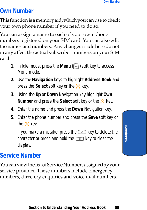 Section 6: Understanding Your Address Book 89Own NumberSection 6Own NumberThis function is a memory aid, which you can use to check your own phone number if you need to do so.You can assign a name to each of your own phone numbers registered on your SIM card. You can also edit the names and numbers. Any changes made here do not in any affect the actual subscriber numbers on your SIM card.1. In Idle mode, press the Menu ( ) soft key to access Menu mode.2. Use the Navigation keys to highlight Address Book and press the Select soft key or the   key. 3. Using the Up or Down Navigation key highlight Own Number and press the Select soft key or the   key.4. Enter the name and press the Down Navigation key.5. Enter the phone number and press the Save soft key or the  key.If you make a mistake, press the   key to delete the character or press and hold the   key to clear the display.Service NumberYou can view the list of Service Numbers assigned by your service provider. These numbers include emergency numbers, directory enquiries and voice mail numbers.