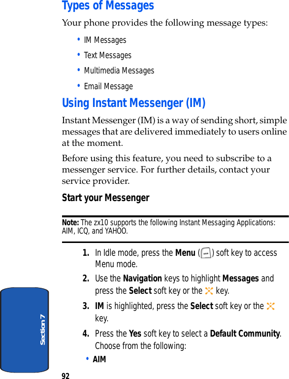 92Section 7Types of MessagesYour phone provides the following message types:• IM Messages• Text Messages• Multimedia Messages• Email MessageUsing Instant Messenger (IM)Instant Messenger (IM) is a way of sending short, simple messages that are delivered immediately to users online at the moment.Before using this feature, you need to subscribe to a messenger service. For further details, contact your service provider.Start your MessengerNote: The zx10 supports the following Instant Messaging Applications: AIM, ICQ, and YAHOO.1. In Idle mode, press the Menu ( ) soft key to access Menu mode.2. Use the Navigation keys to highlight Messages and press the Select soft key or the   key.3. IM is highlighted, press the Select soft key or the   key.4. Press the Yes soft key to select a Default Community. Choose from the following:• AIM