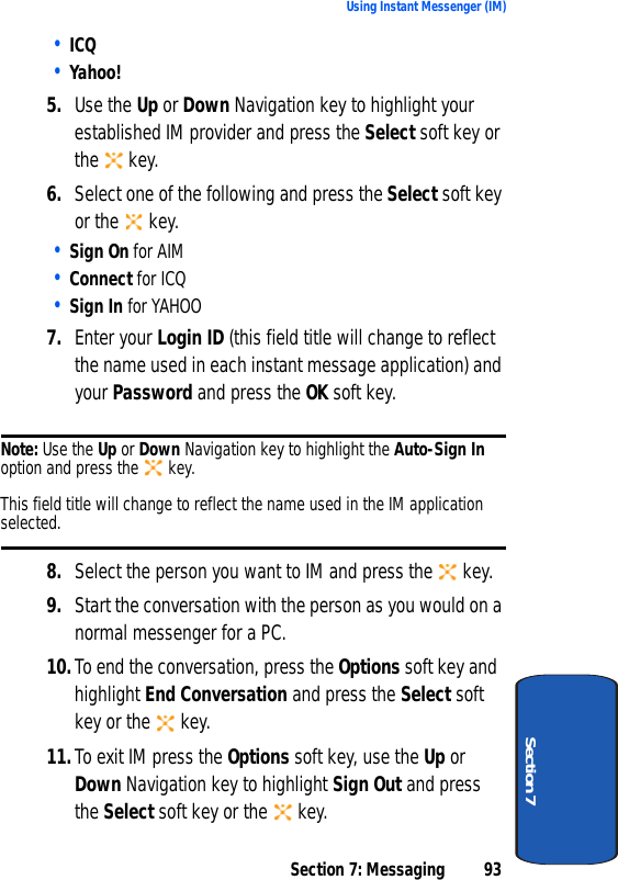 Section 7: Messaging 93Using Instant Messenger (IM)Section 7• ICQ• Yahoo!5. Use the Up or Down Navigation key to highlight your established IM provider and press the Select soft key or the  key.6. Select one of the following and press the Select soft key or the   key.• Sign On for AIM• Connect for ICQ• Sign In for YAHOO7. Enter your Login ID (this field title will change to reflect the name used in each instant message application) and your Password and press the OK soft key.Note: Use the Up or Down Navigation key to highlight the Auto-Sign In option and press the   key. This field title will change to reflect the name used in the IM application selected.8. Select the person you want to IM and press the   key.9. Start the conversation with the person as you would on a normal messenger for a PC.10.To end the conversation, press the Options soft key and highlight End Conversation and press the Select soft key or the  key.11.To exit IM press the Options soft key, use the Up or Down Navigation key to highlight Sign Out and press the Select soft key or the   key.