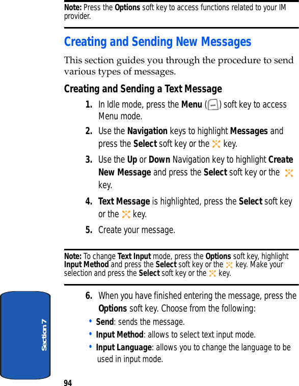 94Section 7Note: Press the Options soft key to access functions related to your IM provider. Creating and Sending New MessagesThis section guides you through the procedure to send various types of messages.Creating and Sending a Text Message1. In Idle mode, press the Menu ( ) soft key to access Menu mode.2. Use the Navigation keys to highlight Messages and press the Select soft key or the   key.3. Use the Up or Down Navigation key to highlight Create New Message and press the Select soft key or the    key.4. Text Message is highlighted, press the Select soft key or the   key.5. Create your message.Note: To change Text Input mode, press the Options soft key, highlight Input Method and press the Select soft key or the   key. Make your selection and press the Select soft key or the   key.6. When you have finished entering the message, press the Options soft key. Choose from the following:• Send: sends the message.• Input Method: allows to select text input mode.• Input Language: allows you to change the language to be used in input mode.
