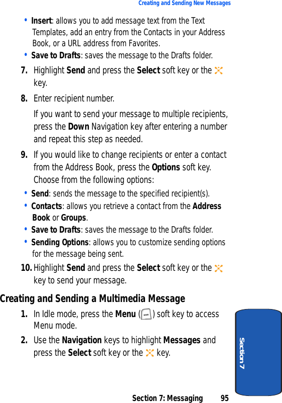 Section 7: Messaging 95Creating and Sending New MessagesSection 7• Insert: allows you to add message text from the Text Templates, add an entry from the Contacts in your Address Book, or a URL address from Favorites.• Save to Drafts: saves the message to the Drafts folder.7. Highlight Send and press the Select soft key or the   key.8. Enter recipient number.If you want to send your message to multiple recipients, press the Down Navigation key after entering a number and repeat this step as needed. 9. If you would like to change recipients or enter a contact from the Address Book, press the Options soft key. Choose from the following options:• Send: sends the message to the specified recipient(s).• Contacts: allows you retrieve a contact from the Address Book or Groups.• Save to Drafts: saves the message to the Drafts folder.• Sending Options: allows you to customize sending options for the message being sent.10.Highlight Send and press the Select soft key or the   key to send your message.Creating and Sending a Multimedia Message1. In Idle mode, press the Menu ( ) soft key to access Menu mode.2. Use the Navigation keys to highlight Messages and press the Select soft key or the   key.