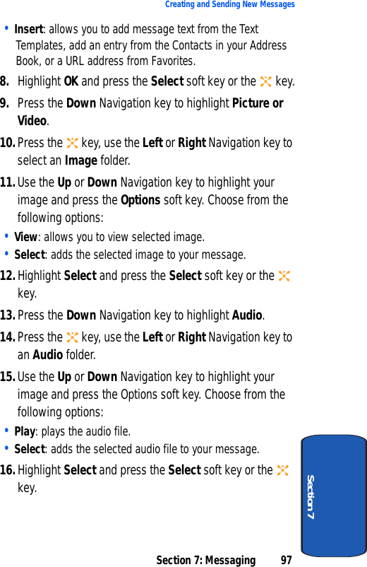 Section 7: Messaging 97Creating and Sending New MessagesSection 7• Insert: allows you to add message text from the Text Templates, add an entry from the Contacts in your Address Book, or a URL address from Favorites.8. Highlight OK and press the Select soft key or the   key.9. Press the Down Navigation key to highlight Picture or Video.10.Press the   key, use the Left or Right Navigation key to select an Image folder.11.Use the Up or Down Navigation key to highlight your image and press the Options soft key. Choose from the following options:• View: allows you to view selected image.• Select: adds the selected image to your message.12.Highlight Select and press the Select soft key or the   key.13.Press the Down Navigation key to highlight Audio.14.Press the   key, use the Left or Right Navigation key to an Audio folder.15.Use the Up or Down Navigation key to highlight your image and press the Options soft key. Choose from the following options:• Play: plays the audio file.• Select: adds the selected audio file to your message.16.Highlight Select and press the Select soft key or the   key.
