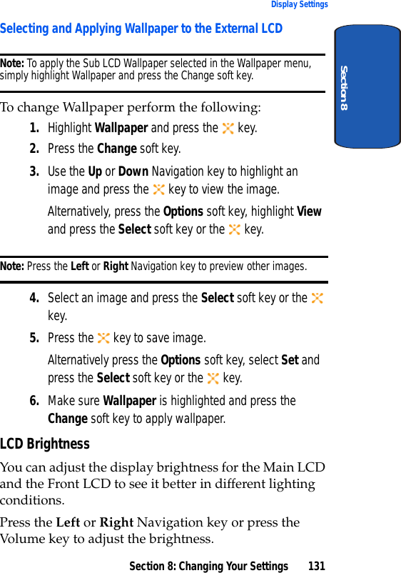 Section 8: Changing Your Settings 131Display SettingsSection 8Selecting and Applying Wallpaper to the External LCDNote: To apply the Sub LCD Wallpaper selected in the Wallpaper menu, simply highlight Wallpaper and press the Change soft key. To change Wallpaper perform the following:1. Highlight Wallpaper and press the key. 2. Press the Change soft key.3. Use the Up or Down Navigation key to highlight an image and press the key to view the image.Alternatively, press the Options soft key, highlight View and press the Select soft key or the key.Note: Press the Left or Right Navigation key to preview other images.4. Select an image and press the Select soft key or the key.5. Press the key to save image.Alternatively press the Options soft key, select Set and press the Select soft key or the key.6. Make sure Wallpaper is highlighted and press the Change soft key to apply wallpaper.LCD BrightnessYou can adjust the display brightness for the Main LCD and the Front LCD to see it better in different lighting conditions. Press the Left or Right Navigation key or press the Volume key to adjust the brightness.