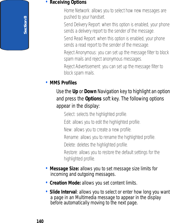 Section 8140• Receiving Options• Home Network: allows you to select how new messages are pushed to your handset.• Send Delivery Report: when this option is enabled, your phone sends a delivery report to the sender of the message.• Send Read Report: when this option is enabled, your phone sends a read report to the sender of the message.• Reject Anonymous: you can set up the message filter to block spam mails and reject anonymous messages.• Reject Advertisement: you can set up the message filter to block spam mails.• MMS ProfilesUse the Up or Down Navigation key to highlight an option and press the Options soft key. The following options appear in the display:• Select: selects the highlighted profile. • Edit: allows you to edit the highlighted profile. • New: allows you to create a new profile.• Rename: allows you to rename the highlighted profile.• Delete: deletes the highlighted profile.• Restore: allows you to restore the default settings for the highlighted profile.• Message Size: allows you to set message size limits for incoming and outgoing messages.• Creation Mode: allows you set content limits.• Slide Interval: allows you to select or enter how long you want a page in an Multimedia message to appear in the display before automatically moving to the next page.