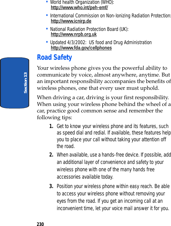 230Section 13• World health Organization (WHO):http://www.who.int/peh-emf/• International Commission on Non-Ionizing Radiation Protection:http://www.icnirp.de• National Radiation Protection Board (UK):http://www.nrpb.org.uk• Updated 4/3/2002: US food and Drug Administrationhttp://www.fda.gov/cellphonesRoad SafetyYour wireless phone gives you the powerful ability to communicate by voice, almost anywhere, anytime. But an important responsibility accompanies the benefits of wireless phones, one that every user must uphold.When driving a car, driving is your first responsibility. When using your wireless phone behind the wheel of a car, practice good common sense and remember the following tips:1. Get to know your wireless phone and its features, such as speed dial and redial. If available, these features help you to place your call without taking your attention off the road.2. When available, use a hands-free device. If possible, add an additional layer of convenience and safety to your wireless phone with one of the many hands free accessories available today.3. Position your wireless phone within easy reach. Be able to access your wireless phone without removing your eyes from the road. If you get an incoming call at an inconvenient time, let your voice mail answer it for you.