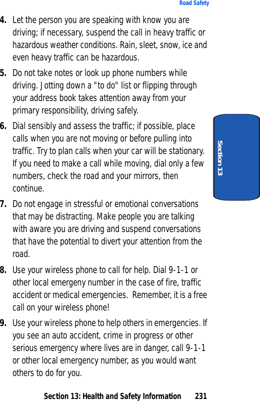 Section 13: Health and Safety Information 231Road SafetySection 134. Let the person you are speaking with know you are driving; if necessary, suspend the call in heavy traffic or hazardous weather conditions. Rain, sleet, snow, ice and even heavy traffic can be hazardous.5. Do not take notes or look up phone numbers while driving. Jotting down a "to do" list or flipping through your address book takes attention away from your primary responsibility, driving safely.6. Dial sensibly and assess the traffic; if possible, place calls when you are not moving or before pulling into traffic. Try to plan calls when your car will be stationary. If you need to make a call while moving, dial only a few numbers, check the road and your mirrors, then continue.7. Do not engage in stressful or emotional conversations that may be distracting. Make people you are talking with aware you are driving and suspend conversations that have the potential to divert your attention from the road.8. Use your wireless phone to call for help. Dial 9-1-1 or other local emergeny number in the case of fire, traffic accident or medical emergencies. Remember, it is a free call on your wireless phone!9. Use your wireless phone to help others in emergencies. If you see an auto accident, crime in progress or other serious emergency where lives are in danger, call 9-1-1 or other local emergency number, as you would want others to do for you.